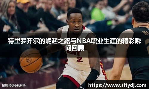 特里罗齐尔的崛起之路与NBA职业生涯的精彩瞬间回顾